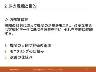 平成28年8月27日 第4回 産学連携学会 リサーチアドミニストレーション研究会 15
2. IRの意義と目的
◇ 内部質保証
機関の目的に沿って機関の活動をモニタし，必要な場合
は客観的データに基づき改善を行い，それを不断に継続
する。
1. 機関の目的や評価の基準
2. モニタリングの仕組み
3. 改善の仕組み
 