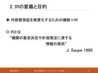 平成28年8月27日 第4回 産学連携学会 リサーチアドミニストレーション研究会 16
◆ 内部質保証を実質化するための機能＝IR
◇ IRとは
“機関の意思決定や計画策定に資する
情報の提供“
J. Saupe 1990
2. IRの意義と目的
 