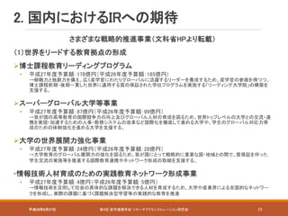 平成28年8月27日 第4回 産学連携学会 リサーチアドミニストレーション研究会 19
2. 国内におけるIRへの期待
さまざまな戦略的推進事業（文科省HPより転載）
（1）世界をリードする教育拠点の形成
博士課程教育リーディングプログラム
• 平成27年度予算額：178億円（平成26年度予算額：185億円）
→俯瞰力と独創力を備え、広く産学官にわたりグローバルに活躍するリーダーを養成するため、産学官の参画を得つつ、
博士課程前期・後期一貫した世界に通用する質の保証された学位プログラムを実施する「リーディング大学院」の構築を
支援する。
スーパーグローバル大学等事業
• 平成27年度予算額：87億円（平成26年度予算額：99億円）
→我が国の高等教育の国際競争力の向上及びグローバル人材の育成を図るため、世界トップレベルの大学との交流・連
携を実現・加速するための人事・教務システムの改革など国際化を徹底して進める大学や、学生のグローバル対応力育
成のための体制強化を進める大学を支援する。
大学の世界展開力強化事業
• 平成27年度予算額：24億円（平成26年度予算額：28億円）
→大学教育のグローバル展開力の強化を図るため、我が国にとって戦略的に重要な国・地域との間で、質保証を伴った
学生交流の実施等を推進する国際教育連携やネットワーク形成の取組を支援する。
•情報技術人材育成のための実践教育ネットワーク形成事業
• 平成27年度予算額：4億円（平成26年度予算額：5億円）
→情報技術を活用して社会の具体的な課題を解決できる人材を育成するため、大学や産業界による全国的なネットワー
クを形成し、実際の課題に基づく課題解決型学習等の実践的な教育を推進
 