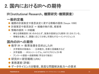 平成28年8月27日 第4回 産学連携学会 リサーチアドミニストレーション研究会 22
IR（Institutional Research、機関研究・機関調査）
一般的定義
 機関の計画策定や意思決定に資する情報の提供（Saupe 1990)
 計画策定や意思決定 ＝ 組織の執行部、経営者
 情報の提供 ＝ IR組織
• 単なる情報提供（米）のみならず、施策の提案なども期待（日）されている。
• 情報を収集して、課題に応じて分析し可視化する＝インテリジェンス
国内のIRへの期待
 教学 IR ＝ 教育改善を目的としたIR
• 大学個別の取組み‥‥立命館大、京都工芸繊維大など
• 大学連携‥‥IRコンソーシアム、HATOプロジェクト等
• アンケート調査×成績情報（学生IDで結合）
 研究IR＝研究戦略（URA）
 業務運営（評価）
 データサイエンスを駆使、高度な問題解決能力への要求
2. 国内におけるIRへの期待
 