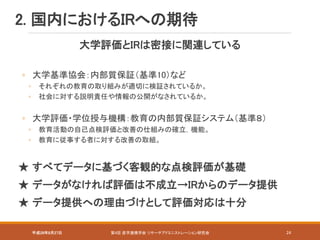 平成28年8月27日 第4回 産学連携学会 リサーチアドミニストレーション研究会 24
大学評価とIRは密接に関連している
◦ 大学基準協会：内部質保証（基準10）など
◦ それぞれの教育の取り組みが適切に検証されているか。
◦ 社会に対する説明責任や情報の公開がなされているか。
◦ 大学評価・学位授与機構：教育の内部質保証システム（基準８）
◦ 教育活動の自己点検評価と改善の仕組みの確立，機能。
◦ 教育に従事する者に対する改善の取組。
★ すべてデータに基づく客観的な点検評価が基礎
★ データがなければ評価は不成立→IRからのデータ提供
★ データ提供への理由づけとして評価対応は十分
2. 国内におけるIRへの期待
 