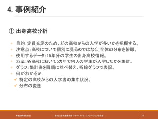 4. 事例紹介
平成28年8月27日 第4回 産学連携学会 リサーチアドミニストレーション研究会 29
① 出身高校分析
◦ 目的：定員充足のため、どの高校からの入学が多いかを把握する。
◦ 注意点：高校について個別に見るのではなく、全体の分布を俯瞰。
◦ 使用するデータ：15年分の学生の出身高校情報。
◦ 方法：各高校において5カ年で何人の学生が入学したかを集計。
◦ グラフ：集計値を降順に並べ替え、折線グラフで表記。
◦ 何がわかるか
 特定の高校からの入学者の集中状況。
 分布の変遷
 