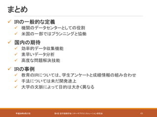 平成28年8月27日 第4回 産学連携学会 リサーチアドミニストレーション研究会 43
まとめ
 IRの一般的な定義
 機関のデータセンターとしての役割
 米国の一部ではプランニングと協働
 国内の期待
 効率的データ収集機能
 素早いデータ分析
 高度な問題解決技能
 IRの事例
 教育のIRについては、学生アンケートと成績情報の組み合わせ
 手法については未だ開発途上
 大学の文脈によって目的は大きく異なる
 