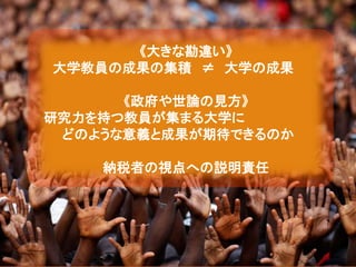 《大きな勘違い》
大学教員の成果の集積 ≠ 大学の成果
《政府や世論の見方》
研究力を持つ教員が集まる大学に
どのような意義と成果が期待できるのか
納税者の視点への説明責任
 