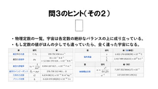 問３のヒント（その２）
• 物理定数の一覧。宇宙は各定数の絶妙なバランスの上に成り立っている。
• もし定数の値がほんの少しでも違っていたら、全く違った宇宙になる。
 