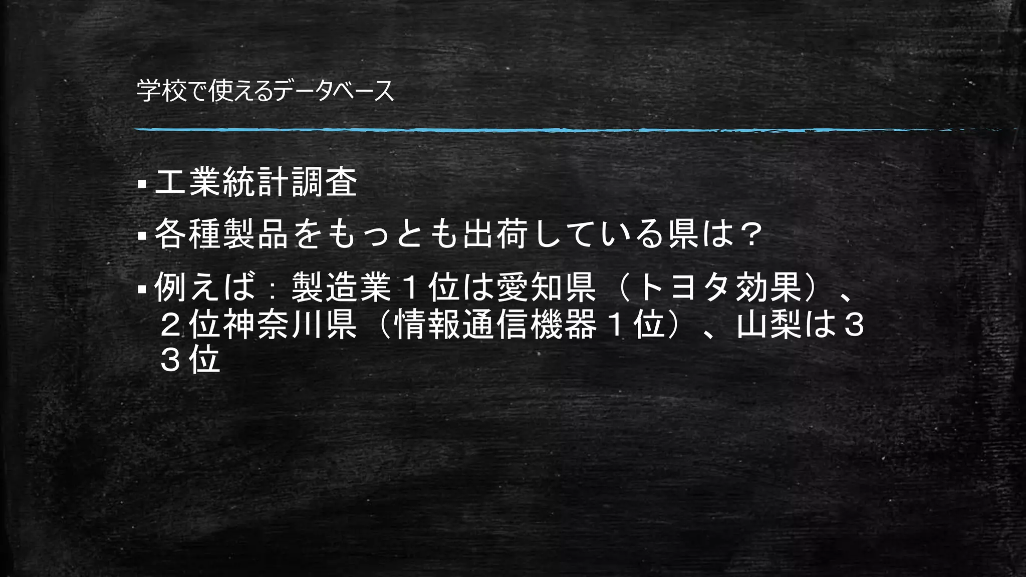 学校で使えるデータベース
 工業統計調査
 各種製品をもっとも出荷している県は？
 例えば：製造業１位は愛知県（トヨタ効果）、
２位神奈川県（情報通信機器１位）、山梨は３
３位
 