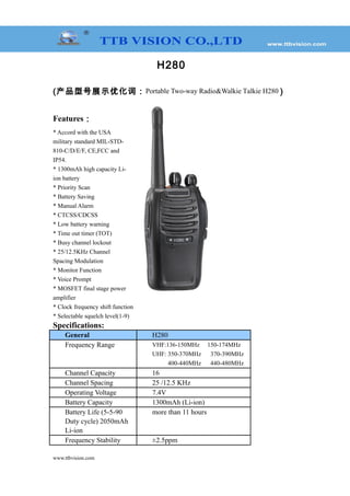 H280
(产品型号展示优化词：Portable Two-way Radio&Walkie Talkie H280 )
Features：
* Accord with the USA
military standard MIL-STD-
810-C/D/E/F, CE,FCC and
IP54.
* 1300mAh high capacity Li-
ion battery
* Priority Scan
* Battery Saving
* Manual Alarm
* CTCSS/CDCSS
* Low battery warning
* Time out timer (TOT)
* Busy channel lockout
* 25/12.5KHz Channel
Spacing Modulation
* Monitor Function
* Voice Prompt
* MOSFET final stage power
amplifier
* Clock frequency shift function
* Selectable squelch level(1-9)
Specifications:
General H280
Frequency Range VHF:136-150MHz 150-174MHz
UHF: 350-370MHz 370-390MHz
400-440MHz 440-480MHz
Channel Capacity 16
Channel Spacing 25 /12.5 KHz
Operating Voltage 7.4V
Battery Capacity 1300mAh (Li-ion)
Battery Life (5-5-90
Duty cycle) 2050mAh
Li-ion
more than 11 hours
Frequency Stability ±2.5ppm
www.ttbvision.com
 