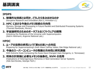 新井 淳也, “IPDPS & HPDC 報告,” ビッグデータ基盤研究会, 2016年7月. Copyright© 2016 NTT Corp. All Rights Reserved. 13
基調講演
IPDPS
1. 破壊的な技術とは何か, どうしたら生み出せるのか
Disruptive Research and Innovation (Kai Li, Princeton U.)
2. HPC における今後のメモリ技術の方向性
Memory, Storage and Processing in Future Parallel and Distributed Processing Systems
(Thomas Pawlowski, Micron)
3. 宇宙論研究のためのポータブルなソフトウェアの開発
Unlocking the Mysteries of the Universe with Supercomputers
(Katrin Heitmann, Argonne National Lab.)
HPDC
1. ムーアの法則の終焉という「第6の波」への対応
Preparing for Supercomputing’s Sixth Wave (Jeffrey Vetter, Oak Ridge National Lab.)
2. 今後のスーパーコンピュータの発展の方向性と研究課題
With Extreme Scale Computing the Rules Have Changed (Jack Dongarra, U. Tennessee)
3. 将来の計算機に必要なメモリの抽象化, NVM の活用
Implications of Heterogeneous Memories in Next Generation Server Systems
(Ada Gavrilovska, Georgia Tech.)
 