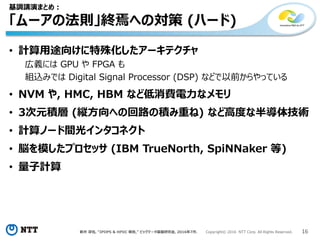 新井 淳也, “IPDPS & HPDC 報告,” ビッグデータ基盤研究会, 2016年7月. Copyright© 2016 NTT Corp. All Rights Reserved. 16
基調講演まとめ：
「ムーアの法則」終焉への対策 (ハード)
• 計算用途向けに特殊化したアーキテクチャ
広義には GPU や FPGA も
組込みでは Digital Signal Processor (DSP) などで以前からやっている
• NVM や, HMC, HBM など低消費電力なメモリ
• 3次元積層 (縦方向への回路の積み重ね) など高度な半導体技術
• 計算ノード間光インタコネクト
• 脳を模したプロセッサ (IBM TrueNorth, SpiNNaker 等)
• 量子計算
 