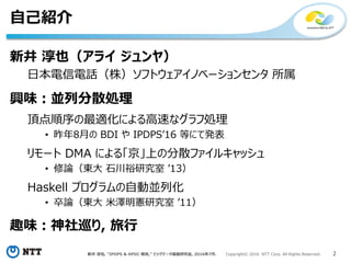 新井 淳也, “IPDPS & HPDC 報告,” ビッグデータ基盤研究会, 2016年7月. Copyright© 2016 NTT Corp. All Rights Reserved. 2
自己紹介
新井 淳也（アライ ジュンヤ）
日本電信電話（株）ソフトウェアイノベーションセンタ 所属
興味：並列分散処理
頂点順序の最適化による高速なグラフ処理
• 昨年8月の BDI や IPDPS’16 等にて発表
リモート DMA による「京」上の分散ファイルキャッシュ
• 修論（東大 石川裕研究室 ’13）
Haskell プログラムの自動並列化
• 卒論（東大 米澤明憲研究室 ’11）
趣味：神社巡り, 旅行
 