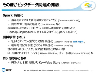 新井 淳也, “IPDPS & HPDC 報告,” ビッグデータ基盤研究会, 2016年7月. Copyright© 2016 NTT Corp. All Rights Reserved. 21
そのほかビッグデータ関連の発表
Spark 高速化
• 透過的に GPU を利用可能にするライブラリ [Grossman+ HPDC’16],
• 動的なメモリ割当て最適化 [Xu+ IPDPS’16] など
機械学習研究者に HPC クラスタの高い計算能力を提供したい
Hadoop MapReduce に関する論文はゼロ (Spark に移行？)
機械学習 (ML)
• マルチコア・メニーコアでの CNN 高速化 [Zlateski+ IPDPS’16 best paper],
• 確率的勾配降下法 (SGD) の高速化 [Sallinen+ IPDPS’16]
世の中は AI ブームだが, 論文数は意外と少ない印象
ML を用いたスケジューリング [Ukidave+ IPDPS’16], エラー予測 [Vishnu＋ IPDPS’16] も
DB 感のあるもの
• RDMA と SSD を用いた Key-Value Store [Shankar+ IPDPS’16]
 