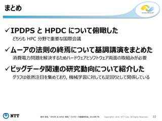 新井 淳也, “IPDPS & HPDC 報告,” ビッグデータ基盤研究会, 2016年7月. Copyright© 2016 NTT Corp. All Rights Reserved. 22
まとめ
IPDPS と HPDC について俯瞰した
どちらも HPC 分野で重要な国際会議
ムーアの法則の終焉について基調講演をまとめた
消費電力問題を解決するためハードウェアとソフトウェア両面の取組みが必要
ビッグデータ関連の研究動向について紹介した
グラフは依然注目を集めており, 機械学習に対しても足回りとして関係している
 