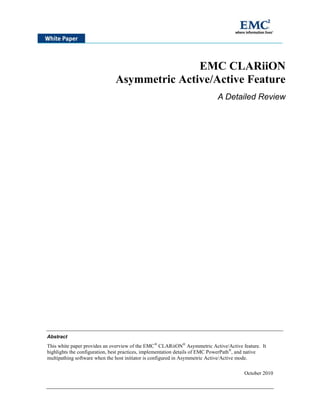 EMC CLARiiON
Asymmetric Active/Active Feature
A Detailed Review
Abstract
This white paper provides an overview of the EMC®
CLARiiON®
Asymmetric Active/Active feature. It
highlights the configuration, best practices, implementation details of EMC PowerPath®
, and native
multipathing software when the host initiator is configured in Asymmetric Active/Active mode.
October 2010
 