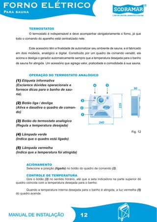 12
TERMOSTATOS
O termostato é indispensável e deve acompanhar obrigatoriamente o forno, já que
todo o comando do aparelho está centralizado nele.
Este acessório têm a finalidade de automatizar seu ambiente de sauna, e é fabricado
em dois modelos, analógico e digital. Constituido por um quadro de comando versátil, ele
aciona e desliga o gerador automaticamente sempre que a temperatura desejada para o banho
de sauna for atingida. Um acessório que agrega valor, praticidade e comodidade à sua sauna.
(1)(1)(1)(1)(1) Etiqueta informativa
(Esclarece dúvidas operacionais e
fornece dicas para o banho de sau-
na).
(2)(2)(2)(2)(2) Botão liga / desliga
(Ativa e dasativa o quadro de coman-
do)
(3)(3)(3)(3)(3) Botão do termostato analógico
(Regula a temperatura desejada)
(4)(4)(4)(4)(4) Lâmpada verde
(Indica que o quadro está ligado)
(5)(5)(5)(5)(5) Lâmpada vermelha
(Indica que a temperatura foi atingida)
OPERAÇÃO DO TERMOSTATO ANALÓGICO
ACIONAMENTO
Selecione a posição (ligado) no botão do quadro de comando (2).
CONTROLE DE TEMPERATURA
Gire o botão (3) no sentido horário, até que a seta indicadora na parte superior do
quadro coincida com a temperatura desejada para o banho.
Quando a temperatura interna desejada para o banho é atingida, a luz vermelha (5)
do quadro acende.
Fig. 12
 