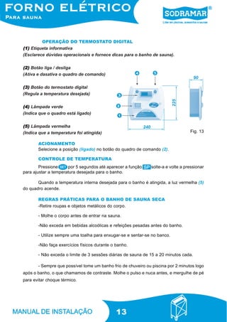 13
OPERAÇÃO DO TERMOSTATO DIGITAL
ACIONAMENTO
Selecione a posição (ligado) no botão do quadro de comando (2).
Pressione por 5 segundos até aparecer a função ,solte-a e volte a pressionar
para ajustar a temperatura desejada para o banho.
Quando a temperatura interna desejada para o banho é atingida, a luz vermelha (5)
do quadro acende.
CONTROLE DE TEMPERATURA
-Retire roupas e objetos metálicos do corpo.
- Molhe o corpo antes de entrar na sauna.
-Não exceda em bebidas alcoólicas e refeições pesadas antes do banho.
- Utilize sempre uma toalha para enxugar-se e sentar-se no banco.
-Não faça exercícios físicos durante o banho.
- Não exceda o limite de 3 sessões diárias de sauna de 15 a 20 minutos cada.
- Sempre que possível tome um banho frio de chuveiro ou piscina por 2 minutos logo
após o banho, o que chamamos de contraste. Molhe o pulso e nuca antes, e mergulhe de pé
para evitar choque térmico.
REGRAS PRÁTICAS PARA O BANHO DE SAUNA SECA
(1)(1)(1)(1)(1) Etiqueta informativa
(Esclarece dúvidas operacionais e fornece dicas para o banho de sauna).
(2)(2)(2)(2)(2) Botão liga / desliga
(Ativa e dasativa o quadro de comando)
(3)(3)(3)(3)(3) Botão do termostato digital
(Regula a temperatura desejada)
(4)(4)(4)(4)(4) Lâmpada verde
(Indica que o quadro está ligado)
(5)(5)(5)(5)(5) Lâmpada vermelha
(Indica que a temperatura foi atingida) Fig. 13
 