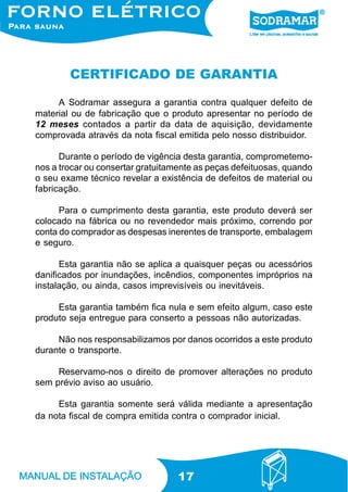 17
CERTIFICADO DE GARANTIA
A Sodramar assegura a garantia contra qualquer defeito de
material ou de fabricação que o produto apresentar no período de
12 meses contados a partir da data de aquisição, devidamente
comprovada através da nota fiscal emitida pelo nosso distribuidor.
Durante o período de vigência desta garantia, comprometemo-
nos a trocar ou consertar gratuitamente as peças defeituosas, quando
o seu exame técnico revelar a existência de defeitos de material ou
fabricação.
Para o cumprimento desta garantia, este produto deverá ser
colocado na fábrica ou no revendedor mais próximo, correndo por
conta do comprador as despesas inerentes de transporte, embalagem
e seguro.
Esta garantia não se aplica a quaisquer peças ou acessórios
danificados por inundações, incêndios, componentes impróprios na
instalação, ou ainda, casos imprevisíveis ou inevitáveis.
Esta garantia também fica nula e sem efeito algum, caso este
produto seja entregue para conserto a pessoas não autorizadas.
Não nos responsabilizamos por danos ocorridos a este produto
durante o transporte.
Reservamo-nos o direito de promover alterações no produto
sem prévio aviso ao usuário.
Esta garantia somente será válida mediante a apresentação
da nota fiscal de compra emitida contra o comprador inicial.
 
