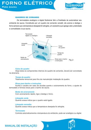 3
Os termostatos analógico e digital Sodramar têm a finalidade de automatizar seu
ambiente de sauna. Constituido por um quadro de comando versátil, ele aciona e desliga o
forno sempre que a temperatura desejada for atingida, um acessório que agrega valor, praticidade
e comodidade à sua sauna.
QUADROS DE COMANDO
Caixa do quadro
Aloja todos os componentes internos do quadro de comando, deverá ser concretada
na alvenaria.
Tampa do quadro
Totalmente removível para fins de manutenção instalação do quadro.
Dicas para banho e instruções
Auxilia o usuário em caso de dúvidas quanto o acionamento do forno, o ajuste do
termostato e fornece dicas para o banho de sauna.
Botão de acionamento
Com acionamento rápido, liga e desliga o forno.
Lâmpada verde
Quando acesa indica que o quadro está ligado.
Lâmpada vermelha
Quando acesa indica que a temperatura desejada foi atingida.
Termostato
Controla automaticamente a temperatura do ambiente, pode ser analógico ou digital.
Fig. 2
 