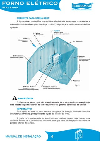 4
A figura abaixo, exemplifica um ambiente simples para sauna seca com normas e
acessórios indispensáveis para que haja conforto, segurança e funcionamento ideal do
aparelho.
AMBIENTE PARA SAUNA SECA
Fig. 3
Fotoilustrativa
IMPORTANTE!
Toda região ao redor do forno, cercada pela grade de proteção, deve ser contruída
em material refratário, principalmente o piso de assento do forno.
A grade de proteção pode ser construída em madeira, porém deve manter uma
distância mínima de 20cm do forno, distância essa que deve ser respeitada inclusive na
paredes laterias do cômodo.
O cômodo de sauna que não possuir entrada de ar atrás do forno e respiro do
lado oposto na parte superior do cômodo perderão a garantia concedida de fábrica.
ADVERTÊNCIA
 