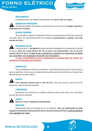 5
ISOLAMENTO
O ambiente deve ser isolado termicamente com lã de vidro ou isopor.
GRADE DE PROTEÇÃO
BULBO SENSOR
Tem a função de captar a temperatura interna do cômodo para controle do quadro de
comando. Deve ser posicionado dentro do ambiente, perpendicular a parede e do lado
oposto ao forno.
ENTRADA DE AR
VISOR
ASSENTOS
Para comodidade e conforto no ambiente, normalmente utiliza-se dois níveis de altura
para os assentos, uma vez que, a temperatura na parte superior do cômodo é um pouco mais
elevada do que na parte inferior.
RESPIRO
Responsável pela recirculação do ar no ambiente, deve ser posicionado na parte
superior do cômodo do lado oposto do forno com área mínima de 15cm², preferencialmente
com regulagem de vazão.
PORTA
LUMINÁRIA
Iluminação com estrutura em madeira específica para sauna seca, com interruptor
do lado de fora do ambiente.
Construída também em madeira, posicionada ao redor do forno, protege e garante a
segurança dos usuários.
A entrada de ar é obrigatória e essencial para dissipação do ar quente pelo cômodo
da sauna. Deve ter a área mínima de 15x 15 (cm) e ser posicionada a 15 cm do piso
sempre atrás do forno. O ideal é que a entrada de ar possua um mecanismo de ajuste
que possibilite uma regulagem de acordo com necessário.
O NÃO CUMPRIMENTO DESTA ORIENTAÇÃO ACARRETARÁ NA PERDA DE
GARANTIA CONCEDIDA DE FÁBRICA
Com abertura sempre para o lado de fora, não deve possuir nenhum tipo de
fechadura, apenas fecho de pressão.
Deve ser vidro e totalmente transparente.
 