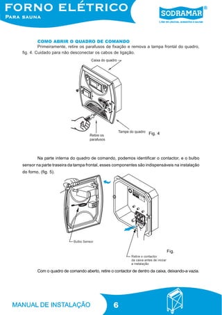 6
COMO ABRIR O QUADRO DE COMANDO
Primeiramente, retire os parafusos de fixação e remova a tampa frontal do quadro,
fig. 4. Cuidado para não desconectar os cabos de ligação.
Na parte interna do quadro de comando, podemos identificar o contactor, e o bulbo
sensor na parte traseira da tampa frontal, esses componentes são indispensáveis na instalação
do forno, (fig. 5).
Com o quadro de comando aberto, retire o contactor de dentro da caixa, deixando-a vazia.
Fig. 4
Fig.
5
 