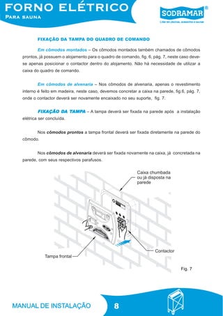 8
Em cômodos montados – Os cômodos montados também chamados de cômodos
prontos, já possuem o alojamento para o quadro de comando, fig. 6, pág. 7, neste caso deve-
se apenas posicionar o contactor dentro do alojamento. Não há necessidade de utilizar a
caixa do quadro de comando.
Em cômodos de alvenaria – Nos cômodos de alvenaria, apenas o revestimento
interno é feito em madeira, neste caso, devemos concretar a caixa na parede, fig.6, pág. 7,
onde o contactor deverá ser novamente encaixado no seu suporte, fig. 7.
FIXAÇÃO DA TAMPA DO QUADRO DE COMANDO
FIXAÇÃO DFIXAÇÃO DFIXAÇÃO DFIXAÇÃO DFIXAÇÃO DAAAAA TTTTTAMPAMPAMPAMPAMPAAAAA – A tampa deverá ser fixada na parede após a instalação
elétrica ser concluída.
Nos cômodos prontos a tampa frontal deverá ser fixada diretamente na parede do
cômodo.
Nos cômodos de alvenaria deverá ser fixada novamente na caixa, já concretada na
parede, com seus respectivos parafusos.
Fig. 7
 