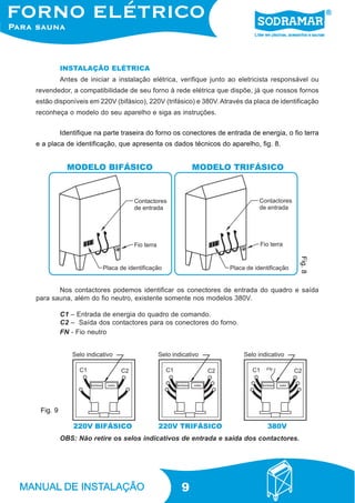 9
INSTALAÇÃO ELÉTRICA
Antes de iniciar a instalação elétrica, verifique junto ao eletricista responsável ou
revendedor, a compatibilidade de seu forno à rede elétrica que dispõe, já que nossos fornos
estão disponíveis em 220V (bifásico), 220V (trifásico) e 380V. Através da placa de identificação
reconheça o modelo do seu aparelho e siga as instruções.
Identifique na parte traseira do forno os conectores de entrada de energia, o fio terra
e a placa de identificação, que apresenta os dados técnicos do aparelho, fig. 8.
Nos contactores podemos identificar os conectores de entrada do quadro e saída
para sauna, além do fio neutro, existente somente nos modelos 380V.
C1 – Entrada de energia do quadro de comando.
C2 – Saída dos contactores para os conectores do forno.
FN - Fio neutro
OBS: Não retire os selos indicativos de entrada e saída dos contactores.
Fig.8
Fig. 9
 