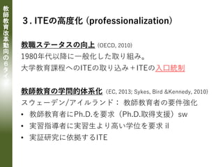 教
師
教
育
改
革
動
向
の
６
タ
イ
プ
３. ITEの高度化 (professionalization)
教職ステータスの向上 (OECD, 2010)
1980年代以降に一般化した取り組み。
大学教育課程へのITEの取り込み＋ITEの入口統制
教師教育の学問的体系化（EC, 2013; Sykes, Bird &Kennedy, 2010)
スウェーデン/アイルランド： 教師教育者の要件強化
• 教師教育者にPh.D.を要求（Ph.D.取得支援）sw
• 実習指導者に実習生より高い学位を要求 il
• 実証研究に依拠するITE
 