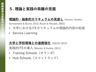 教
師
教
育
改
革
動
向
の
６
タ
イ
プ
５. 理論と実践の乖離の克服
理論的・抽象的カリキュラムの見直し (Jensen, Hunter,
Sonnemann & Burns, 2012; Kezar & Rhoads, 2001)
• 大学におけるITEカリキュラムの理論的内容の削減
• Service Learning
大学と学校現場との連携強化（OECD, 2012)
実践的ITEの導入 (Menter & Hulme, 2011)
• Training Schools（オランダ）
• Hub Schools（スコットランド）
 