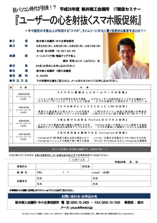 ～～～～今や国民の半数以上が利用する“スマホ”今や国民の半数以上が利用する“スマホ”今や国民の半数以上が利用する“スマホ”今や国民の半数以上が利用する“スマホ”。タイムリーに手元。タイムリーに手元。タイムリーに手元。タイムリーに手元にににに響く効果的な販促響く効果的な販促響く効果的な販促響く効果的な販促手法手法手法手法とは？とは？とは？とは？～～～～
■主主主主 催催催催 新井商工会議所・中小企業相談所新井商工会議所・中小企業相談所新井商工会議所・中小企業相談所新井商工会議所・中小企業相談所
■日日日日 時時時時 ５５５５月月月月２６２６２６２６日（日（日（日（木木木木））））、、、、６月２６月２６月２６月２日（日（日（日（木木木木）、）、）、）、６月９６月９６月９６月９日（日（日（日（木木木木））））、６月１６日（木、６月１６日（木、６月１６日（木、６月１６日（木））））
全４全４全４全４回回回回 各２時間各２時間各２時間各２時間 １８１８１８１８：：：：３０～３０～３０～３０～２０２０２０２０：：：：３０３０３０３０
■講講講講 師師師師 イーンスパイア㈱・電脳アイデア泉人イーンスパイア㈱・電脳アイデア泉人イーンスパイア㈱・電脳アイデア泉人イーンスパイア㈱・電脳アイデア泉人
横田横田横田横田 秀珠（よこた秀珠（よこた秀珠（よこた秀珠（よこた しゅうりん）しゅうりん）しゅうりん）しゅうりん） 氏氏氏氏
■定定定定 員員員員 ２０名２０名２０名２０名（お早めにお申し込みください）（お早めにお申し込みください）（お早めにお申し込みください）（お早めにお申し込みください）
■会会会会 場場場場 新井商工会議所新井商工会議所新井商工会議所新井商工会議所 ３３３３階大階大階大階大会議室会議室会議室会議室
■受 講受 講受 講受 講 料料料料 ５，０００５，０００５，０００５，０００円円円円
■申 込 方申 込 方申 込 方申 込 方 法法法法 下の受講申込書を下の受講申込書を下の受講申込書を下の受講申込書をごごごご記入の上記入の上記入の上記入の上、メールまたは、メールまたは、メールまたは、メールまたは FAXFAXFAXFAX にてにてにてにてお申お申お申お申しししし込込込込みみみみください。ください。ください。ください。
※切り取らずにそのまま、５月１３日までに５月１３日までに５月１３日までに５月１３日までに、メールまたは、メールまたは、メールまたは、メールまたは FAXFAXFAXFAX にてにてにてにて下記事務局宛てにお送りください。
平成２８平成２８平成２８平成２８年年年年 月月月月 日日日日
事業所名事業所名事業所名事業所名 所在地所在地所在地所在地
連 絡連 絡連 絡連 絡 先先先先 TELTELTELTEL ( )( )( )( ) eeee----mailmailmailmail （必須）（必須）（必須）（必須）
受講者受講者受講者受講者名名名名
氏名氏名氏名氏名 氏名氏名氏名氏名
氏名氏名氏名氏名 氏名氏名氏名氏名
※※※※事務局からの事務局からの事務局からの事務局からの連絡に使用致しますので連絡に使用致しますので連絡に使用致しますので連絡に使用致しますのでeeee----mailmailmailmailアドレスは必ずご記入ください。アドレスは必ずご記入ください。アドレスは必ずご記入ください。アドレスは必ずご記入ください。
お問い合わせお問い合わせお問い合わせお問い合わせ・お申込み・お申込み・お申込み・お申込み先先先先
新井商工会議所新井商工会議所新井商工会議所新井商工会議所・中小企業相談所・中小企業相談所・中小企業相談所・中小企業相談所 電電電電 話話話話：：：：0255025502550255‐‐‐‐72727272‐‐‐‐2425242524252425 ・・・・ FAXFAXFAXFAX：：：：0255025502550255‐‐‐‐73737373‐‐‐‐7525752575257525 事務局事務局事務局事務局 ：：：： 鈴木鈴木鈴木鈴木
メール：メール：メール：メール：ysuzuki@araicci.jpysuzuki@araicci.jpysuzuki@araicci.jpysuzuki@araicci.jp
※ご記入いただいた情報につきましては、当所セミナー事業に関する目的にのみ使用致します。無断で第三者に情報を提供することはありません。
回回回回 日日日日 程程程程 内内内内 容容容容
１
５５５５月月月月２６２６２６２６日日日日((((木木木木))))
１８：３０～２０：３０
（２時間）
『『『『 ス マ ホ に 最 適 化 し た ホ ー ム ペ ー ジ の 改 善ス マ ホ に 最 適 化 し た ホ ー ム ペ ー ジ の 改 善ス マ ホ に 最 適 化 し た ホ ー ム ペ ー ジ の 改 善ス マ ホ に 最 適 化 し た ホ ー ム ペ ー ジ の 改 善 』』』』
・パソコンと違うスマホの特性を活かす集客 ・スマホユーザーの成約率をアップさせる機能は？・スマホユーザーにリピートしてもらう秘訣 ・スマホを駆使した便利なサービスやツール
２
６６６６月月月月２２２２日日日日((((木木木木))))
１８：３０～２０：３０
（２時間）
『『『『 ス マ ホ 時 代 に イ ン フ ラ と な っ たス マ ホ 時 代 に イ ン フ ラ と な っ たス マ ホ 時 代 に イ ン フ ラ と な っ たス マ ホ 時 代 に イ ン フ ラ と な っ た LINELINELINELINE の 活 用の 活 用の 活 用の 活 用 』』』』
・営業でも製造業でも使えるメールの代替法 ・LINE＠のプッシュ配信で実店舗への集客法・LINE＠で顧客と交流しリピートさせる秘訣 ・LINE＠だけでない続々登場する LINE サービス
３
６６６６月月月月９９９９日日日日((((木木木木))))
１８：３０～２０：３０
（２時間）
『『『『 初 心 者 で も 出 来 る初 心 者 で も 出 来 る初 心 者 で も 出 来 る初 心 者 で も 出 来 る YouTubeYouTubeYouTubeYouTube の ビ ジ ネ ス 活 用の ビ ジ ネ ス 活 用の ビ ジ ネ ス 活 用の ビ ジ ネ ス 活 用 』』』』
・スマホ１台で動画を撮り編集し投稿する方法 ・YouTube を使って検索エンジン集客する秘訣・動画をサイトに埋め込み成約率アップさせるコツ ・スマホを駆使した動画サービスによる接客術
４
６６６６月月月月１６１６１６１６日日日日((((木木木木))))
１８：３０～２０：３０
（２時間）
『『『『 先 行 者 利 益 を 獲 得 で き る先 行 者 利 益 を 獲 得 で き る先 行 者 利 益 を 獲 得 で き る先 行 者 利 益 を 獲 得 で き る InstagramInstagramInstagramInstagram のののの 習 得習 得習 得習 得 』』』』
・Instagramが SNS集客で最も注目な理由とは？ ・いいね！の集まる写真をスマホで加工する方法
・Instagramハッシュタグ検索で買い物する若者 ・TwitterやFacebookなどと Instagramの連携術
セミナーの会場は、新井商工会議所です。（妙高市下町７－１）
受講申込書
 