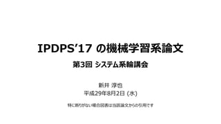 IPDPS’17 の機械学習系論文
第3回 システム系輪講会
新井 淳也
平成29年8月2日 (水)
特に断りがない場合図表は当該論文からの引用です
 