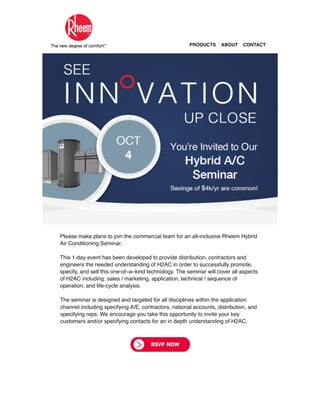 PRODUCTS ABOUT CONTACT
Please make plans to join the commercial team for an all-inclusive Rheem Hybrid
Air Conditioning Seminar.
This 1-day event has been developed to provide distribution, contractors and
engineers the needed understanding of H2AC in order to successfully promote,
specify, and sell this one-of–a–kind technology. The seminar will cover all aspects
of H2AC including: sales / marketing, application, technical / sequence of
operation, and life-cycle analysis.
The seminar is designed and targeted for all disciplines within the application
channel including specifying A/E, contractors, national accounts, distribution, and
specifying reps. We encourage you take this opportunity to invite your key
customers and/or specifying contacts for an in depth understanding of H2AC.
 