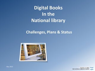 Digital Books
In the
National library
Challenges, Plans & Status

Nov, 2013

 
