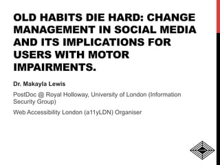OLD HABITS DIE HARD: CHANGE
MANAGEMENT IN SOCIAL MEDIA
AND ITS IMPLICATIONS FOR
USERS WITH MOTOR
IMPAIRMENTS.
Dr. Makayla Lewis
PostDoc @ Royal Holloway, University of London (Information
Security Group)
Web Accessibility London (a11yLDN) Organiser
 