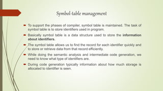  To support the phases of compiler, symbol table is maintained. The task of
symbol table is to store identifiers used in program.
 Basically symbol table is a data structure used to store the information
about identifiers.
 The symbol table allows us to find the record for each identifier quickly and
to store or retrieve data from that record efficiently.
 While doing the semantic analysis and intermediate code generation, we
need to know what type of identifiers are.
 During code generation typically information about how much storage is
allocated to identifier is seen.
Symbol-table management
 