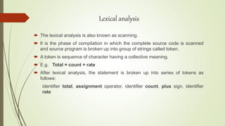 Lexical analysis
 The lexical analysis is also known as scanning.
 It is the phase of compilation in which the complete source code is scanned
and source program is broken up into group of strings called token.
 A token is sequence of character having a collective meaning.
 E.g. Total = count + rate
 After lexical analysis, the statement is broken up into series of tokens as
follows:
identifier total, assignment operator, identifier count, plus sign, identifier
rate
 