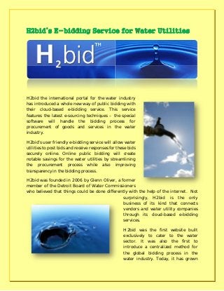 H2bid the international portal for the water industry
has introduced a whole new way of public bidding with
their cloud-based e-bidding service. This service
features the latest e-sourcing techniques – the special
software will handle the bidding process for
procurement of goods and services in the water
industry.
H2bid’s user friendly e-bidding service will allow water
utilities to post bids and receive responses for these bids
securely online. Online public bidding will create
notable savings for the water utilities by streamlining
the procurement process while also improving
transparency in the bidding process.
H2bid was founded in 2006 by Glenn Oliver, a former
member of the Detroit Board of Water Commissioners
who believed that things could be done differently with the help of the internet. Not
surprisingly, H2bid is the only
business of its kind that connects
vendors and water utility companies
through its cloud-based e-bidding
services.
H2bid was the first website built
exclusively to cater to the water
sector. It was also the first to
introduce a centralized method for
the global bidding process in the
water industry. Today, it has grown
 