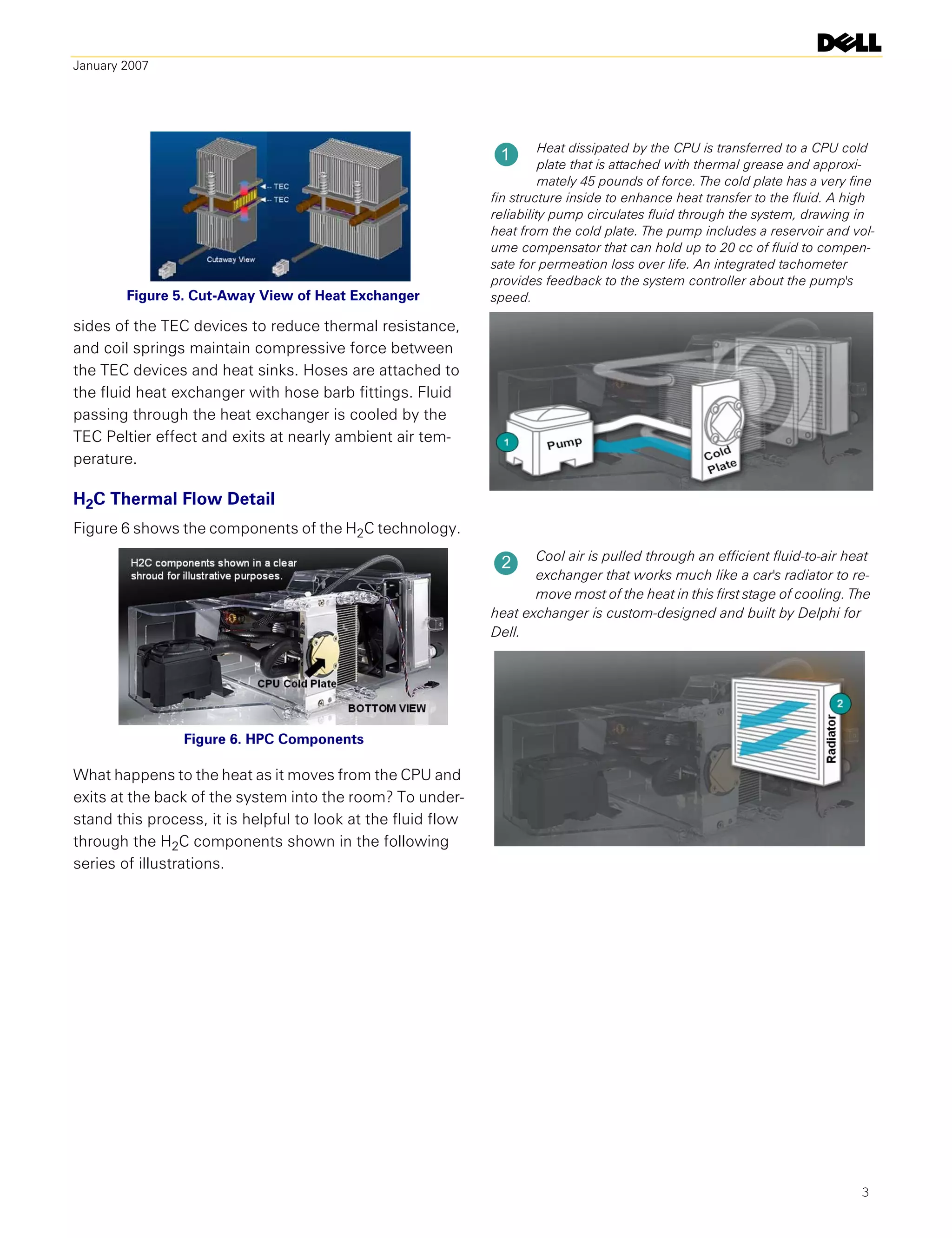 January 2007




                                                                        Heat dissipated by the CPU is transferred to a CPU cold
                                                               1
                                                                        plate that is attached with thermal grease and approxi-
                                                                        mately 45 pounds of force. The cold plate has a very fine
                                                              fin structure inside to enhance heat transfer to the fluid. A high
                                                              reliability pump circulates fluid through the system, drawing in
                                                              heat from the cold plate. The pump includes a reservoir and vol-
                                                              ume compensator that can hold up to 20 cc of fluid to compen-
                                                              sate for permeation loss over life. An integrated tachometer
                                                              provides feedback to the system controller about the pump's
        Figure 5. Cut-Away View of Heat Exchanger             speed.

sides of the TEC devices to reduce thermal resistance,
and coil springs maintain compressive force between
the TEC devices and heat sinks. Hoses are attached to
the fluid heat exchanger with hose barb fittings. Fluid
passing through the heat exchanger is cooled by the
TEC Peltier effect and exits at nearly ambient air tem-
perature.

H2C Thermal Flow Detail
Figure 6 shows the components of the H2C technology.
                                                                     Cool air is pulled through an efficient fluid-to-air heat
                                                               2
                                                                     exchanger that works much like a car's radiator to re-
                                                                     move most of the heat in this first stage of cooling. The
                                                              heat exchanger is custom-designed and built by Delphi for
                                                              Dell.




                Figure 6. HPC Components

What happens to the heat as it moves from the CPU and
exits at the back of the system into the room? To under-
stand this process, it is helpful to look at the fluid flow
through the H2C components shown in the following
series of illustrations.




                                                                                                                              3
 