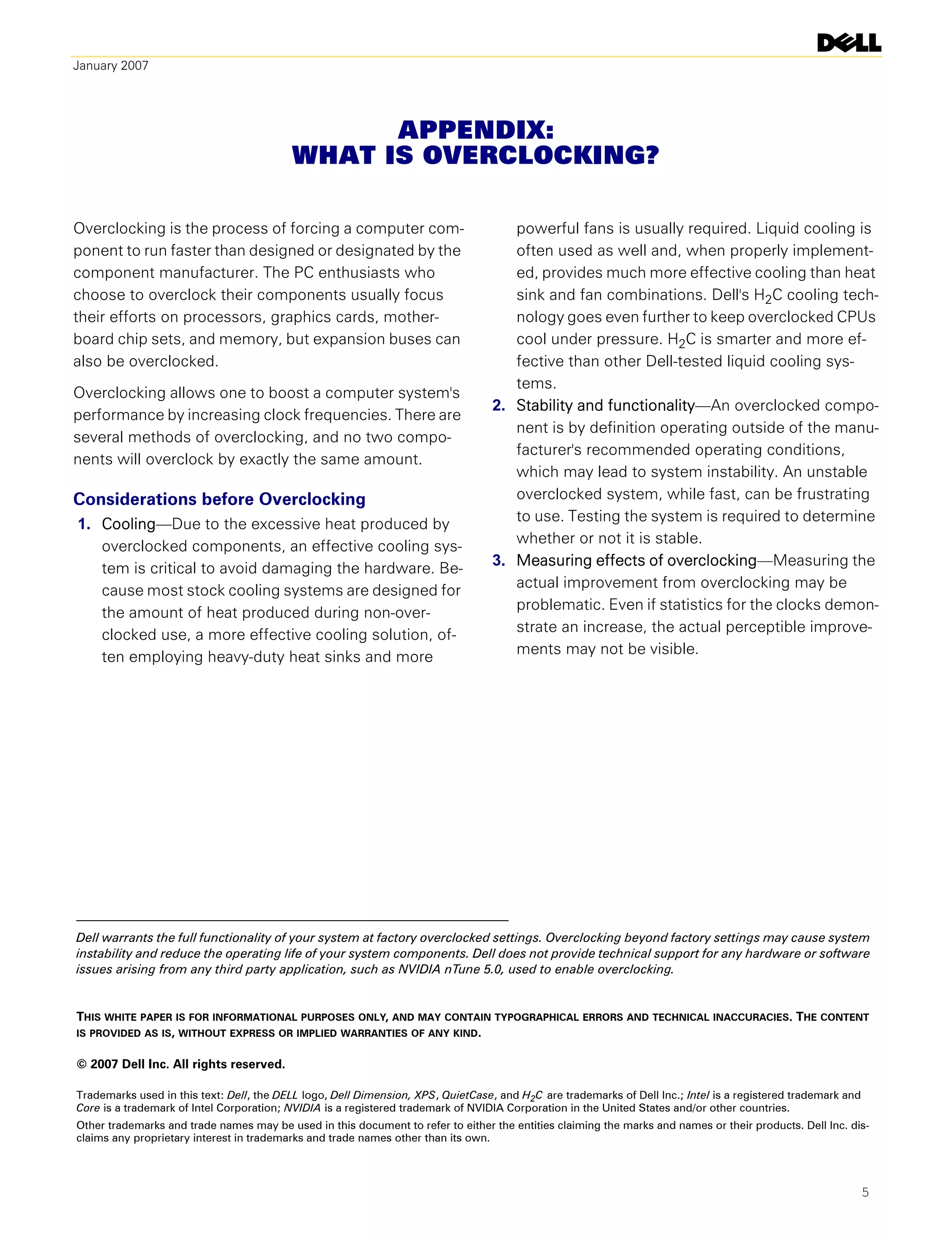 January 2007




                                                APPENDIX:
                                          WHAT IS OVERCLOCKING?

Overclocking is the process of forcing a computer com-                               powerful fans is usually required. Liquid cooling is
ponent to run faster than designed or designated by the                              often used as well and, when properly implement-
component manufacturer. The PC enthusiasts who                                       ed, provides much more effective cooling than heat
choose to overclock their components usually focus                                   sink and fan combinations. Dell's H2C cooling tech-
their efforts on processors, graphics cards, mother-                                 nology goes even further to keep overclocked CPUs
board chip sets, and memory, but expansion buses can                                 cool under pressure. H2C is smarter and more ef-
also be overclocked.                                                                 fective than other Dell-tested liquid cooling sys-
                                                                                     tems.
Overclocking allows one to boost a computer system's
                                                                                  2. Stability and functionality—An overclocked compo-
performance by increasing clock frequencies. There are
                                                                                     nent is by definition operating outside of the manu-
several methods of overclocking, and no two compo-
                                                                                     facturer's recommended operating conditions,
nents will overclock by exactly the same amount.
                                                                                     which may lead to system instability. An unstable
Considerations before Overclocking                                                   overclocked system, while fast, can be frustrating
                                                                                     to use. Testing the system is required to determine
1. Cooling—Due to the excessive heat produced by
                                                                                     whether or not it is stable.
   overclocked components, an effective cooling sys-
                                                                                  3. Measuring effects of overclocking—Measuring the
   tem is critical to avoid damaging the hardware. Be-
                                                                                     actual improvement from overclocking may be
   cause most stock cooling systems are designed for
                                                                                     problematic. Even if statistics for the clocks demon-
   the amount of heat produced during non-over-
                                                                                     strate an increase, the actual perceptible improve-
   clocked use, a more effective cooling solution, of-
                                                                                     ments may not be visible.
   ten employing heavy-duty heat sinks and more




Dell warrants the full functionality of your system at factory overclocked settings. Overclocking beyond factory settings may cause system
instability and reduce the operating life of your system components. Dell does not provide technical support for any hardware or software
issues arising from any third party application, such as NVIDIA nTune 5.0, used to enable overclocking.


THIS WHITE PAPER IS FOR INFORMATIONAL PURPOSES ONLY, AND MAY CONTAIN TYPOGRAPHICAL ERRORS AND TECHNICAL INACCURACIES. THE CONTENT
IS PROVIDED AS IS, WITHOUT EXPRESS OR IMPLIED WARRANTIES OF ANY KIND.


© 2007 Dell Inc. All rights reserved.

Trademarks used in this text: Dell, the DELL logo, Dell Dimension, XPS, QuietCase, and H2C are trademarks of Dell Inc.; Intel is a registered trademark and
Core is a trademark of Intel Corporation; NVIDIA is a registered trademark of NVIDIA Corporation in the United States and/or other countries.
Other trademarks and trade names may be used in this document to refer to either the entities claiming the marks and names or their products. Dell Inc. dis-
claims any proprietary interest in trademarks and trade names other than its own.



                                                                                                                                                          5
 