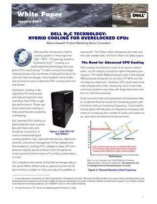 January 2007

       White Paper                                                                                                                                                           t
                                                                                                                                                                                            TM




        January 2007



                               DELL H2C TECHNOLOGY:
                       HYBRID COOLING FOR OVERCLOCKED CPUS
                                                 Wayne Caswell, Product Marketing Senior Consultant


                    Dell recently introduced a hybrid                                             spacecraft. The Peltier effect dissipates the heat over
                    cooling system in new high-end                                                the cold shaded side, and from there into deep space.
                    Dell™ XPS™ 710 gaming systems.
                    H2Ceramic (H2C™) cooling is a                                                  The Need for Advanced CPU Cooling
                  patent-pending technology that sup-                                             CPU cooling has become more of an issue in recent
ports CPU overclocking.1 It uses a unique two-stage                                               years, as the industry moved to higher-frequency pro-
cooling process that combines a high-performance liq-                                             cessors. The Intel® 8088 processor used in the original
uid-to-air heat exchanger, thermoelectric fluid chiller,                                          IBM personal computer ran at only 4.77 MHz and did
and control circuitry to optimize CPU cooling with mini-                                          not require a heat sink. However, CPU clock rates have
mal power.                                                                                        risen sharply since then, producing much more heat,
H2Ceramic cooling is de-                                                                          and most systems now ship with large heat sinks and
signed for PC enthusiasts                                                                         fans to cool the processor.
and high-end gamers who                                                                           Dual-core and multi-core processor architectures help
overclock their CPUs to get                                                                       to moderate thermal issues by increasing system per-
top performance. These sys-                                                                       formance without increasing frequency. Future perfor-
tems need extra cooling to                                                                        mance gains will rely less on frequency increases and
help avoid failures caused by                                                                     more on increasing the number of cores and cache siz-
overheating.                                                                                      es, and other architecture enhancements.
H2C extends CPU cooling ca-
pacity beyond what is possi-
ble with heat sinks and
forced-air convection or         Figure 1. Dell XPS 710
                                      H2C Edition
more conventional liquid
cooling systems. H2C uses thermal sensors, electronic
controls, and active management of fan speeds and
thermoelectric cooling (TEC) voltage to keep CPU tem-
perature slightly above ambient room temperature,
which prevents the formation of humidity condensation
or frost.
                                                                                                           Note: For more information, see “Intel® Multi-Core Processors:
TEC modules at the center of the heat exchanger rely on                                                    Making the Move to Quad-Core and Beyond,” http://www.intel.com/
the same Peltier effect2 that is used to counter the ef-                                                   technology/architecture/downloads/quad-core-06.pdf

fect of direct sunlight on only one side of a satellite or                                                   Figure 2. Thermal Density Limits Frequency


1. For more information on overclocking, see “What Is Overclocking?” in the appendix of this paper. Dell warrants the full functionality of your system at factory overclocked settings. Over-
clocking beyond factory settings may cause system instability and reduce the operating life of your system components. Dell does not provide technical support for any hardware or software
issues arising from any third party application, such as NVIDIA® nTune 5.0, used to enable overclocking.
2. For more information on TEC, see http://en.wikipedia.org/wiki/Thermoelectric_Cooling.



                                                                                                                                                                                          1
 