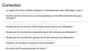 Correction
• Le régime de Vichy et Pétain collabore-t-il volontairement avec l’Allemagne nazie ?
……………………………………………….
• Quelles sont les ressources qui sont accaparées par les Allemands dans les pays
occupés ?
• ………………………………………………………………………………………………………
………………………………………………………………………….
• Quelle part de ses revenus l’Etat français devait donner aux Allemands ?
………………………………………………………………..
• Quelle part de la production industrielle devait être données aux Allemands ?
………………………………………………………..
• Quelle part de la production agricole devait être données aux Allemands ?
……………………………………………………………..
• Combien de travailleurs français ont été demandés ?
……………………………………………………………………………………………….
• Qui est le chef du gouvernement de Vichy ?
 
