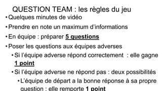 QUESTION TEAM : les règles du jeu
•Quelques minutes de vidéo
•Prendre en note un maximum d’informations
•En équipe : préparer 5 questions
•Poser les questions aux équipes adverses
•Si l’équipe adverse répond correctement : elle gagne
1 point
•Si l’équipe adverse ne répond pas : deux possibilités
•L’équipe de départ a la bonne réponse à sa propre
question : elle remporte 1 point
 