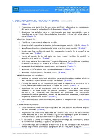 Cura y cuidados de pacientes con úlceras por presión 10 de12
4. DESCRIPCION DEL PROCEDIMIENTO: (continuación)
(Grado C)
o Proporcione una superficie de apoyo que esté bien adaptada a las necesidades
del paciente para la redistribución de la presión. (Grado C)
o Seleccione los pañales para la incontinencia que sean compatibles con la
superficie de apoyo. Limite la cantidad de lencería y cojines colocados sobre la
cama. (Grado C)
• Cambios de posición:
o Establezca programas de alivio de presión.
o Determine la frecuencia y la duración de los cambios de posición (H-2.7). (Grado C)
o No coloque al paciente directamente sobre una úlcera por presión. (Grado C)
o Realice con los cambios de posición, independientemente de la superficie de
apoyo en uso. (Grado C)
o Valore el estado de la piel cada vez que realice cambios de posición o
reposicione al paciente. (Grado C)
o Utilice una sabana de movimiento (entremetida) para los cambios de posición y
el reposicionamiento, no arrastre al enfermo, elévelo. (Grado C)
o Auméntele la actividad tan pronto como sea tolerada. (Grado C)
o No lo con la cuña puesta más tiempo del necesario. (Grado C)
o No utilice dispositivos con forma de donut. (Grado C)
• Alivie la presión en los talones:
o Apóyele las piernas sobre una almohada para que los talones queden al aire o
bien mediante dispositivos reductores de presión. (Grado B)
o Coloque la pierna en un dispositivo que eleva el talón de la superficie de la
cama, descargando completamente la úlcera por presión. (Grado C)
o Asegúrese de que el dispositivo reductor de presión no está demasiado
apretado y no crea daños de presión adicional. Compruebe, con mayor
frecuencia, la colocación del dispositivo en pacientes con neuropatía,
enfermedad arterial periférica, edema de extremidades inferiores, o que sean
propensos a desarrollar edema. (Grado C)
o Retire el dispositivo todos los días para evaluar la integridad de la piel. (Grado
C)
• Para sentar al paciente:
o Evite hacerlo si tiene una úlcera isquiática en una postura totalmente erguida
(en silla o cama). (Grado C)
o Proporcione la inclinación adecuada del asiento para evitar el deslizamiento
hacia adelante en la silla de ruedas y ajuste los reposapiés para mantener la
postura correcta y la redistribución de la presión. (Grado C)
o Si se agrava la úlcera o no mejora, modifique el tiempo de sedestación, evalué
la superficie de asiento y la postura del paciente.
o Limite el tiempo de sedestación a tres veces al día en períodos de 60 minutos o
menos en pacientes con úlceras por presión en el sacro, coxis o isquion.
 