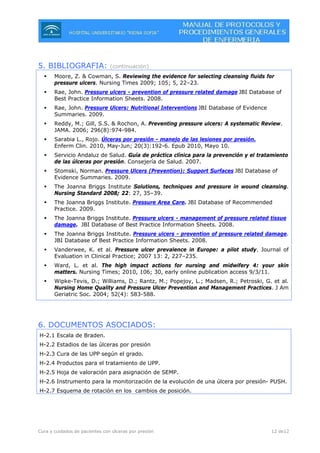 Cura y cuidados de pacientes con úlceras por presión 12 de12
5. BIBLIOGRAFIA: (continuación)
Moore, Z. & Cowman, S. Reviewing the evidence for selecting cleansing fluids for
pressure ulcers. Nursing Times 2009; 105; 5, 22–23.
Rae, John. Pressure ulcers - prevention of pressure related damage JBI Database of
Best Practice Information Sheets. 2008.
Rae, John. Pressure Ulcers: Nutritional Interventions JBI Database of Evidence
Summaries. 2009.
Reddy, M.; Gill, S.S. & Rochon, A. Preventing pressure ulcers: A systematic Review.
JAMA. 2006; 296(8):974-984.
Sarabia L., Rojo. Úlceras por presión - manejo de las lesiones por presión.
Enferm Clin. 2010, May-Jun; 20(3):192-6. Epub 2010, Mayo 10.
Servicio Andaluz de Salud. Guía de práctica clínica para la prevención y el tratamiento
de las úlceras por presión. Consejería de Salud. 2007.
Stomski, Norman. Pressure Ulcers (Prevention): Support Surfaces JBI Database of
Evidence Summaries. 2009.
The Joanna Briggs Institute Solutions, techniques and pressure in wound cleansing.
Nursing Standard 2008; 22: 27, 35–39.
The Joanna Briggs Institute. Pressure Area Care. JBI Database of Recommended
Practice. 2009.
The Joanna Briggs Institute. Pressure ulcers - management of pressure related tissue
damage. JBI Database of Best Practice Information Sheets. 2008.
The Joanna Briggs Institute. Pressure ulcers - prevention of pressure related damage.
JBI Database of Best Practice Information Sheets. 2008.
Vanderwee, K. et al. Pressure ulcer prevalence in Europe: a pilot study. Journal of
Evaluation in Clinical Practice; 2007 13: 2, 227–235.
Ward, L. et al. The high impact actions for nursing and midwifery 4: your skin
matters. Nursing Times; 2010, 106; 30, early online publication access 9/3/11.
Wipke-Tevis, D.; Williams, D.; Rantz, M.; Popejoy, L.; Madsen, R.; Petroski, G. et al.
Nursing Home Quality and Pressure Ulcer Prevention and Management Practices. J Am
Geriatric Soc. 2004; 52(4): 583-588.
6. DOCUMENTOS ASOCIADOS:
H-2.1 Escala de Braden.
H-2.2 Estadios de las úlceras por presión
H-2.3 Cura de las UPP según el grado.
H-2.4 Productos para el tratamiento de UPP.
H-2.5 Hoja de valoración para asignación de SEMP.
H-2.6 Instrumento para la monitorización de la evolución de una úlcera por presión- PUSH.
H-2.7 Esquema de rotación en los cambios de posición.
 