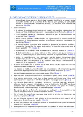 Cura y cuidados de pacientes con úlceras por presión 3 de12
2. EVIDENCIA CIENTIFICA Y PRECAUCIONES: (continuación)
secreción purulenta, aumento del nivel de exudado, deterioro de la herida o de su
evolución, cambio en la apariencia de los tejidos (por ejemplo, la granulación
normal se vuelve oscura y sangra con facilidad) y/o elevación de la temperatura
sistémica. (Nivel IV)
Desbridamiento:
o El método de desbridamiento depende del estado, tipo, cantidad y localización del
tejido necrótico, ámbito de la atención y capacidad de los profesionales. (Grado C)
o Utilice métodos mecánicos, autolíticos y enzimáticos para el desbridamiento del
tejido necrótico. (Grado C)
o En las úlceras grado III y IV tunelizadas con tejido extenso de necrosis donde no
es efectivo el desbridamiento autolítico o enzimático, necesitan una evaluación
quirúrgica. (Grado C)
o El desbridamiento quirúrgico está indicado en presencia de celulitis avanzada,
crepitación, fluctuación y/o sépsis secundaria a la infección relacionada con la
úlcera grado III y IV. (Grado C)
o No desbride si la escara está dura, seca y estable en miembros isquémicos. (Grado C)
o El desbridamiento de una úlcera crónica se debe realizar hasta que el lecho de la
herida se cubra con tejido de granulación y esté libre de tejido necrótico. (Grado C)
o Utilice el desbridamiento con precaución cuando exista: inmunosupresión,
compromiso vascular en extremidades o falte cobertura antibacteriana en la sepsis
sistémica. Está contraindicado si el paciente tiene terapia anticoagulante o
trastornos de la coagulación. (Grado C)
El dolor relacionado con la presión en las UPP de los adultos debe ser evaluado
mediante una escala validada. (Grado B)
La música, la meditación, la distracción, las conversaciones y la imaginación guiada
disminuyen la percepción del dolor causado por las úlceras de presión. (Grado C)
Los apósitos de gasa son más propensos a causar dolor. (Grado C)
Apósitos como los hidrocoloides crean un ambiente más óptimo para la herida. (Grado B)
Una revisión sistemática revela que no hay pruebas suficientes para indicar qué
apósitos son más efectivos en el tratamiento de las úlceras por presión. (Nivel I)
Los apósitos hidrocoloides, hidrogeles, hidrofibras, espumas, películas, alginatos,
siliconas blandas crean un hábitat óptimo para la cicatrización de la UPP cuando se
comparan con los apósitos tradicionales (por ejemplo: una gasa de parafina,
almohadillas o gasas impregnadas en suero fisiológico). (Grado B)
Es esencial que los profesionales sanitarios que participan en la evaluación de las
úlceras por presión reciban formación sobre las mismas. (Nivel IV)
Por sí solas, las superficies especiales para aliviar la presión no disminuyen las
úlceras por presión. (Nivel I)
No hay pruebas suficientes para indicar si los antimicrobianos son eficaces en el
tratamiento de las úlceras por presión. (Nivel I)
A todos los pacientes con úlceras por presión se les debe movilizar y realizar cambios
de posición frecuentes. (Grado B)
Es responsabilidad del profesional proporcionar la superficie de apoyo más adecuada
 
