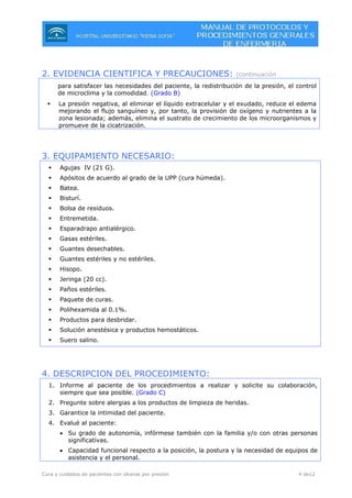 Cura y cuidados de pacientes con úlceras por presión 4 de12
2. EVIDENCIA CIENTIFICA Y PRECAUCIONES: (continuación
para satisfacer las necesidades del paciente, la redistribución de la presión, el control
de microclima y la comodidad. (Grado B)
La presión negativa, al eliminar el líquido extracelular y el exudado, reduce el edema
mejorando el flujo sanguíneo y, por tanto, la provisión de oxígeno y nutrientes a la
zona lesionada; además, elimina el sustrato de crecimiento de los microorganismos y
promueve de la cicatrización.
3. EQUIPAMIENTO NECESARIO:
Agujas IV (21 G).
Apósitos de acuerdo al grado de la UPP (cura húmeda).
Batea.
Bisturí.
Bolsa de residuos.
Entremetida.
Esparadrapo antialérgico.
Gasas estériles.
Guantes desechables.
Guantes estériles y no estériles.
Hisopo.
Jeringa (20 cc).
Paños estériles.
Paquete de curas.
Polihexamida al 0.1%.
Productos para desbridar.
Solución anestésica y productos hemostáticos.
Suero salino.
4. DESCRIPCION DEL PROCEDIMIENTO:
1. Informe al paciente de los procedimientos a realizar y solicite su colaboración,
siempre que sea posible. (Grado C)
2. Pregunte sobre alergias a los productos de limpieza de heridas.
3. Garantice la intimidad del paciente.
4. Evalué al paciente:
• Su grado de autonomía, infórmese también con la familia y/o con otras personas
significativas.
• Capacidad funcional respecto a la posición, la postura y la necesidad de equipos de
asistencia y el personal.
 