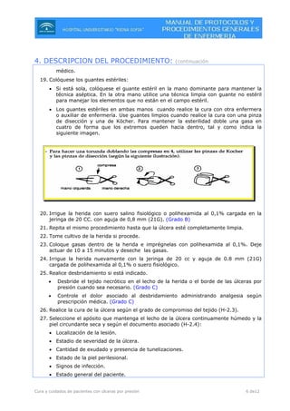 Cura y cuidados de pacientes con úlceras por presión 6 de12
4. DESCRIPCION DEL PROCEDIMIENTO: (continuación
médico.
19. Colóquese los guantes estériles:
• Si está sola, colóquese el guante estéril en la mano dominante para mantener la
técnica aséptica. En la otra mano utilice una técnica limpia con guante no estéril
para manejar los elementos que no están en el campo estéril.
• Los guantes estériles en ambas manos cuando realice la cura con otra enfermera
o auxiliar de enfermería. Use guantes limpios cuando realice la cura con una pinza
de disección y una de Köcher. Para mantener la esterilidad doble una gasa en
cuatro de forma que los extremos queden hacia dentro, tal y como indica la
siguiente imagen.
20. Irrigue la herida con suero salino fisiológico o polihexamida al 0,1% cargada en la
jeringa de 20 CC. con aguja de 0,8 mm (21G). (Grado B)
21. Repita el mismo procedimiento hasta que la úlcera esté completamente limpia.
22. Tome cultivo de la herida si procede.
23. Coloque gasas dentro de la herida e imprégnelas con polihexamida al 0,1%. Deje
actuar de 10 a 15 minutos y deseche las gasas.
24. Irrigue la herida nuevamente con la jeringa de 20 cc y aguja de 0.8 mm (21G)
cargada de polihexamida al 0,1% o suero fisiológico.
25. Realice desbridamiento si está indicado.
• Desbride el tejido necrótico en el lecho de la herida o el borde de las úlceras por
presión cuando sea necesario. (Grado C)
• Controle el dolor asociado al desbridamiento administrando analgesia según
prescripción médica. (Grado C)
26. Realice la cura de la úlcera según el grado de compromiso del tejido (H-2.3).
27. Seleccione el apósito que mantenga el lecho de la úlcera continuamente húmedo y la
piel circundante seca y según el documento asociado (H-2.4):
• Localización de la lesión.
• Estadio de severidad de la úlcera.
• Cantidad de exudado y presencia de tunelizaciones.
• Estado de la piel perilesional.
• Signos de infección.
• Estado general del paciente.
 