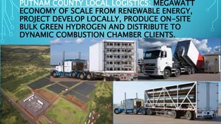 PUTNAM COUNTY LOCAL LOGISTICS: MEGAWATT
ECONOMY OF SCALE FROM RENEWABLE ENERGY,
PROJECT DEVELOP LOCALLY, PRODUCE ON-SITE
BULK GREEN HYDROGEN AND DISTRIBUTE TO
DYNAMIC COMBUSTION CHAMBER CLIENTS.
 