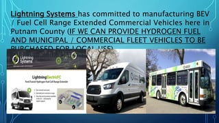 Lightning Systems has committed to manufacturing BEV
/ Fuel Cell Range Extended Commercial Vehicles here in
Putnam County (IF WE CAN PROVIDE HYDROGEN FUEL
AND MUNICIPAL / COMMERCIAL FLEET VEHICLES TO BE
PURCHASED FOR LOCAL USE)…
 