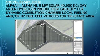 SHOVEL READY 2018:
ALPHA II, ALPHA NJ. 9 MW SOLAR 40,000 KG/DAY
GREEN HYDROGEN PRODUCTION CAPACITY FOR
DYNAMIC COMBUSTION CHAMBER LOCAL FUELING
AND/OR H2 FUEL CELL VEHICLES FOR TRI-STATE AREA.
 