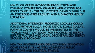PROPOSED PUTNAM COUNTY, NY - VARIOUS SITES:
MW CLASS GREEN HYDROGEN PRODUCTION AND
DYNAMIC COMBUSTION CHAMBER APPLICATION FOR
BOCES CAMPUS – THE TILLY FOSTER CAMPUS WOULD BE
AN EMISSIONS-FREE FACILITY AND A DISASTER-RELIEF
LOCATION.
ADDITIONAL HYDROGEN PRODUCED LOCALLY COULD
POWER PUTNAM PLAZA, HOME DEPOT, KOHLS PLAZA’S.
PUTNAM COUNTY WOULD BE IMMEDIATELY IN THE
“WORLD-FIRST” CATEGORY FOR PROGRESSIVE ENERGY
INFRASTRUCTURE AND LOCAL DECENTRALIZED ENERGY
SECURITY & ECONOMY.
NEW TAX REVENUES AND JOBS/ECONOMY/EDUCATION
COME FROM THIS – AS WELL AS MASSIVE PUBLIC
RELATIONS AND POLITICAL STATUS.
 